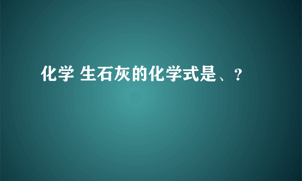 化学 生石灰的化学式是、？