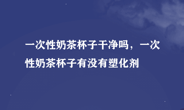 一次性奶茶杯子干净吗，一次性奶茶杯子有没有塑化剂