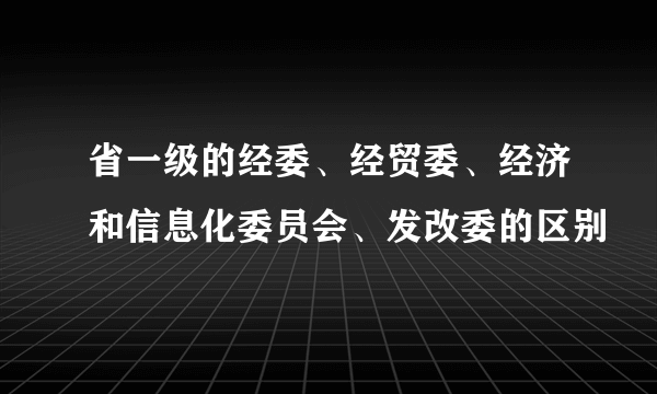 省一级的经委、经贸委、经济和信息化委员会、发改委的区别