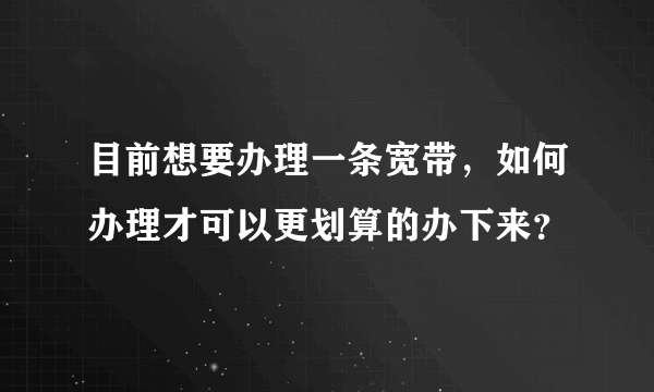 目前想要办理一条宽带，如何办理才可以更划算的办下来？