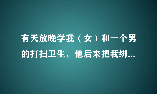 有天放晚学我（女）和一个男的打扫卫生，他后来把我绑到凳子上，来回摸我的乳和腿。一开始我反抗