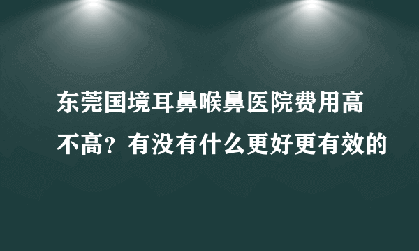 东莞国境耳鼻喉鼻医院费用高不高？有没有什么更好更有效的