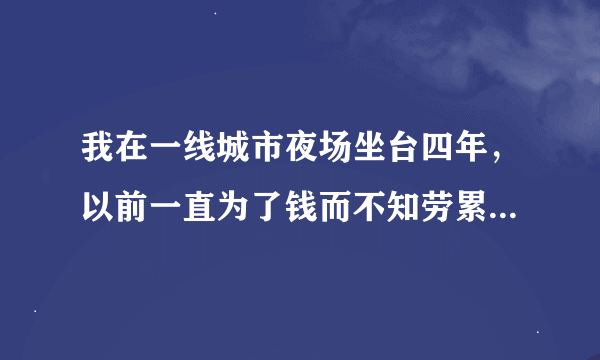 我在一线城市夜场坐台四年，以前一直为了钱而不知劳累，虽有一大笔存款！可能年纪也大了，最近我真的很