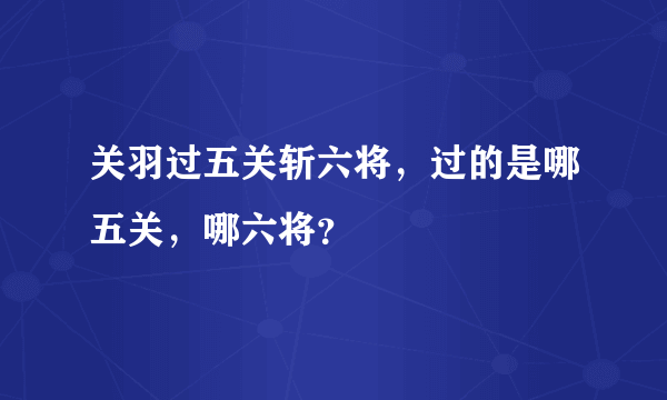 关羽过五关斩六将，过的是哪五关，哪六将？