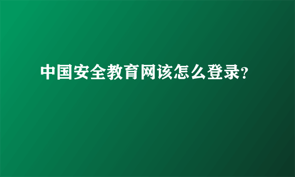 中国安全教育网该怎么登录？