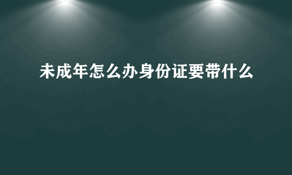 未成年怎么办身份证要带什么