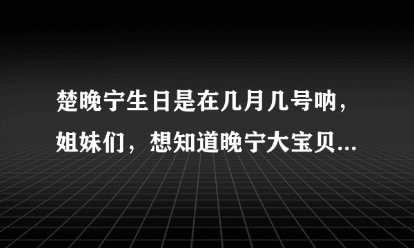 楚晚宁生日是在几月几号呐，姐妹们，想知道晚宁大宝贝是什么星座的