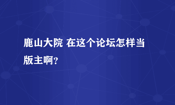 鹿山大院 在这个论坛怎样当版主啊？