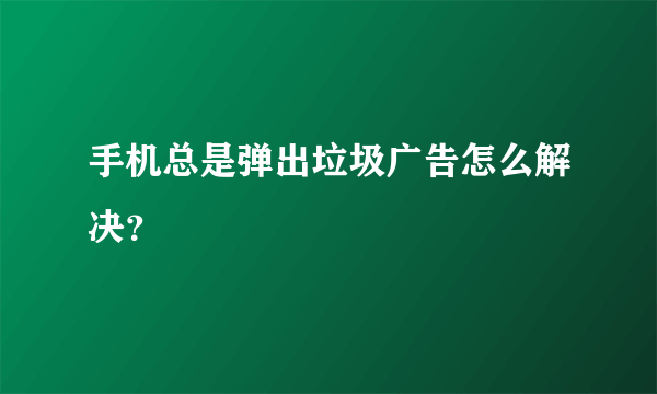 手机总是弹出垃圾广告怎么解决？