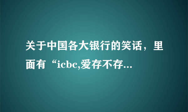 关于中国各大银行的笑话，里面有“icbc,爱存不存”，谢了！