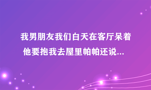 我男朋友我们白天在客厅呆着 他要抱我去屋里帕帕还说他受不了了为什么？