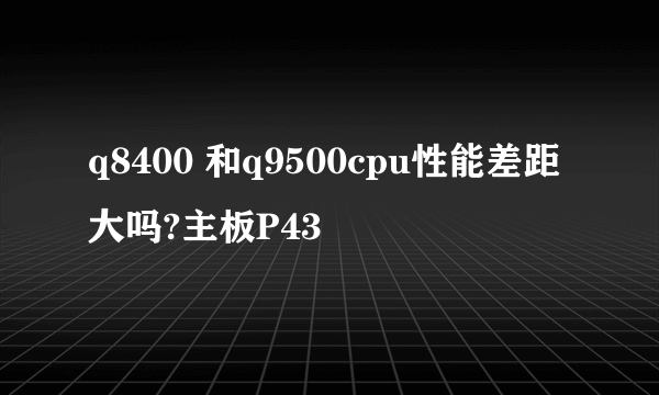 q8400 和q9500cpu性能差距大吗?主板P43