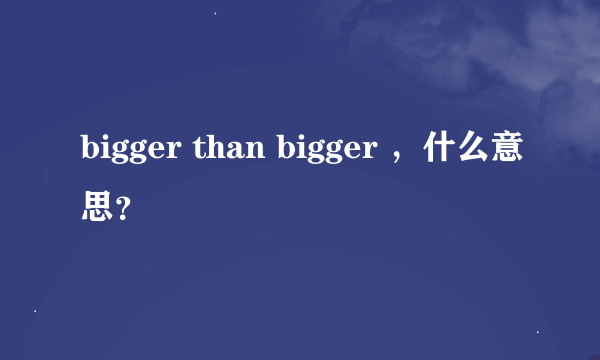 bigger than bigger ，什么意思？