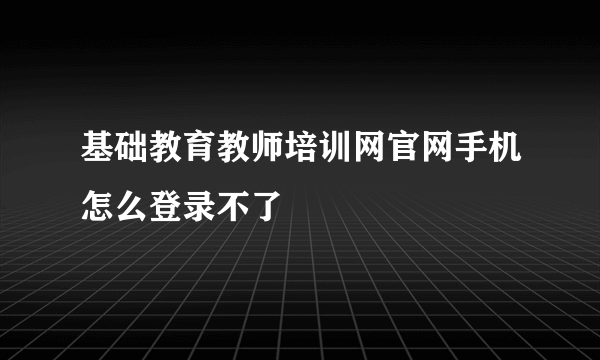 基础教育教师培训网官网手机怎么登录不了