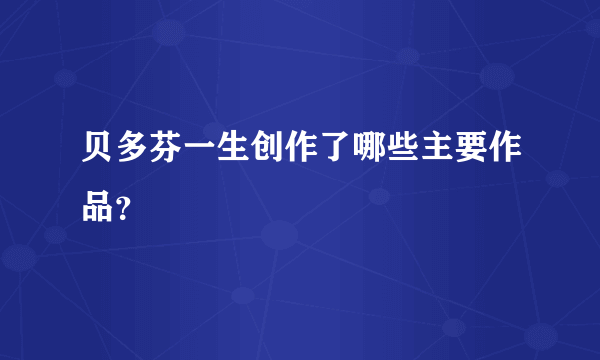 贝多芬一生创作了哪些主要作品？