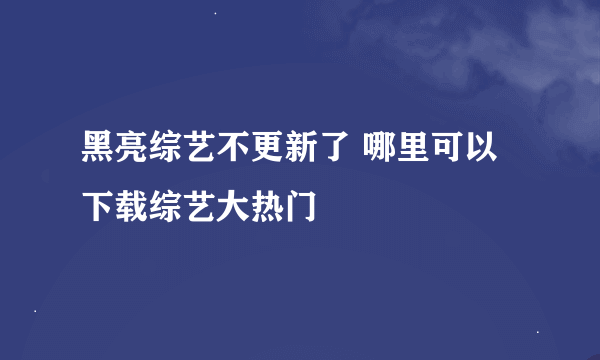 黑亮综艺不更新了 哪里可以下载综艺大热门