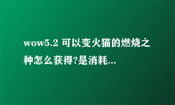 wow5.2 可以变火猫的燃烧之种怎么获得?是消耗品么?用一次持续多久?