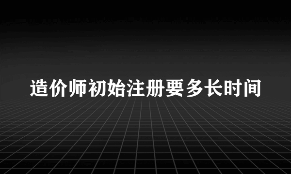 造价师初始注册要多长时间