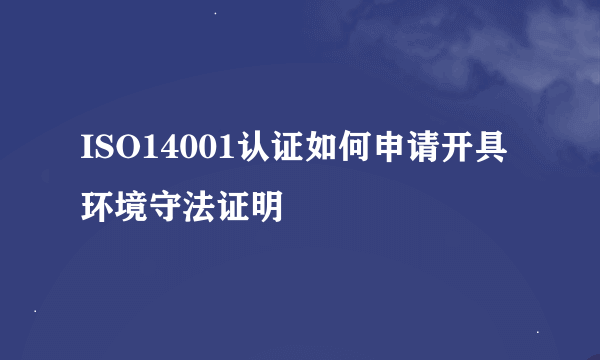 ISO14001认证如何申请开具环境守法证明