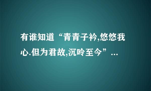 有谁知道“青青子衿,悠悠我心.但为君故,沉呤至今”的出处啊？