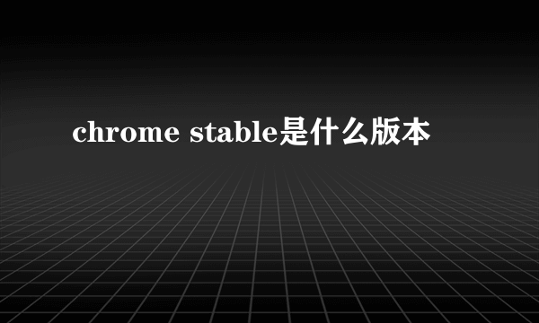 chrome stable是什么版本