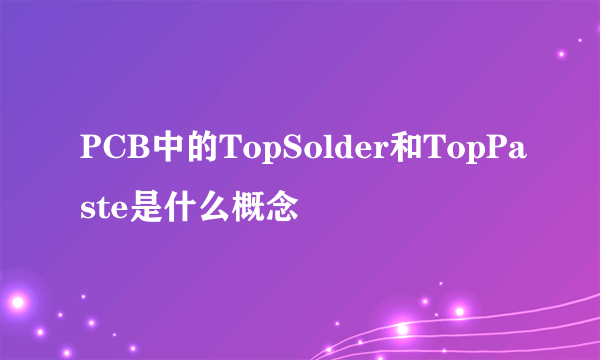 PCB中的TopSolder和TopPaste是什么概念