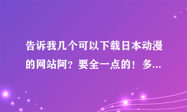 告诉我几个可以下载日本动漫的网站阿？要全一点的！多给几个阿！