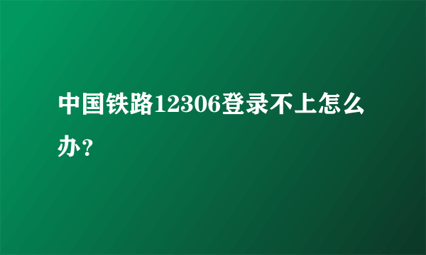 中国铁路12306登录不上怎么办？