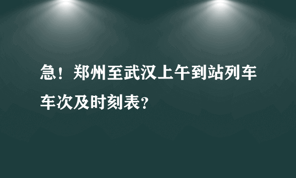 急！郑州至武汉上午到站列车车次及时刻表？