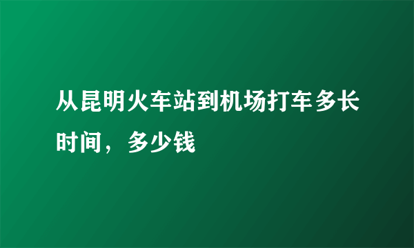 从昆明火车站到机场打车多长时间，多少钱