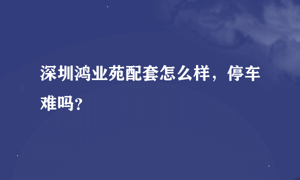 深圳鸿业苑配套怎么样，停车难吗？