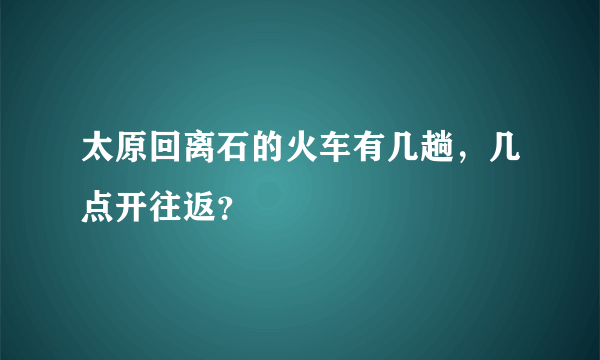 太原回离石的火车有几趟，几点开往返？