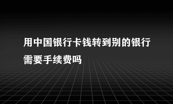 用中国银行卡钱转到别的银行需要手续费吗