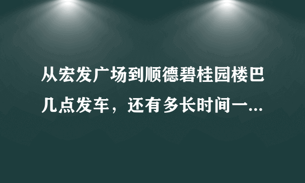 从宏发广场到顺德碧桂园楼巴几点发车，还有多长时间一班车。坐到顺德碧桂园总部要多长时间啊？