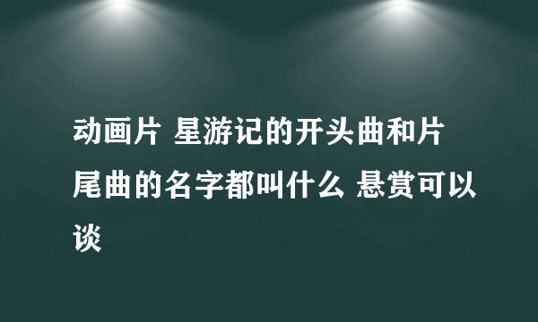 动画片 星游记的开头曲和片尾曲的名字都叫什么 悬赏可以谈