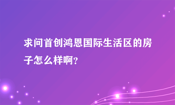 求问首创鸿恩国际生活区的房子怎么样啊？