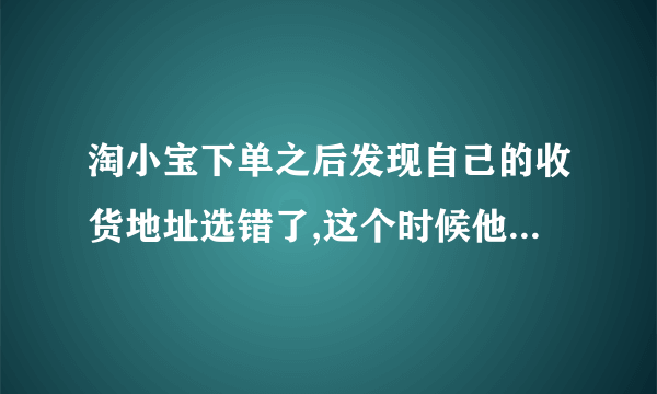 淘小宝下单之后发现自己的收货地址选错了,这个时候他可以申请修改吗?