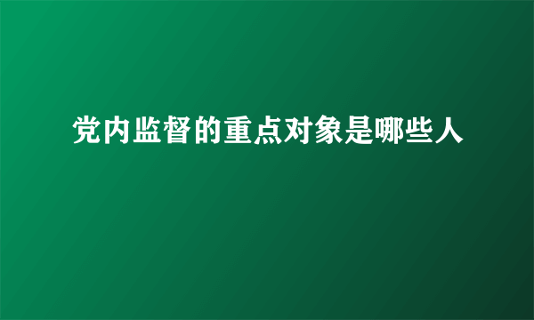 党内监督的重点对象是哪些人