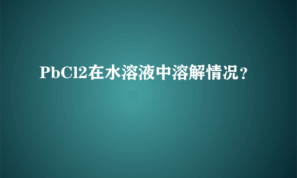 PbCl2在水溶液中溶解情况？