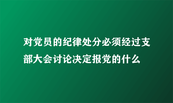 对党员的纪律处分必须经过支部大会讨论决定报党的什么