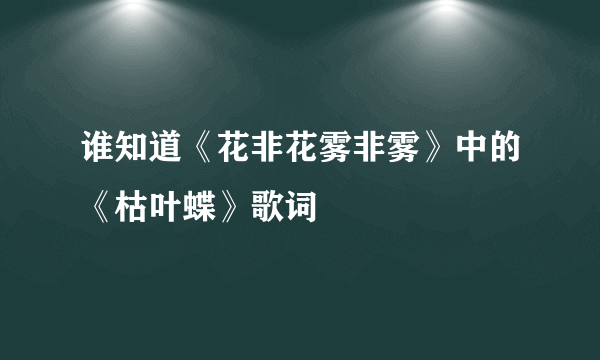 谁知道《花非花雾非雾》中的《枯叶蝶》歌词