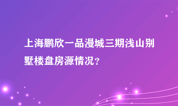 上海鹏欣一品漫城三期浅山别墅楼盘房源情况？