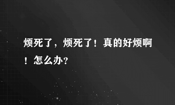 烦死了，烦死了！真的好烦啊！怎么办？