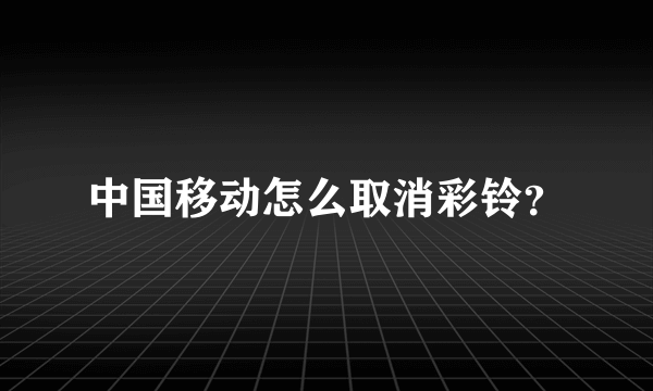 中国移动怎么取消彩铃？