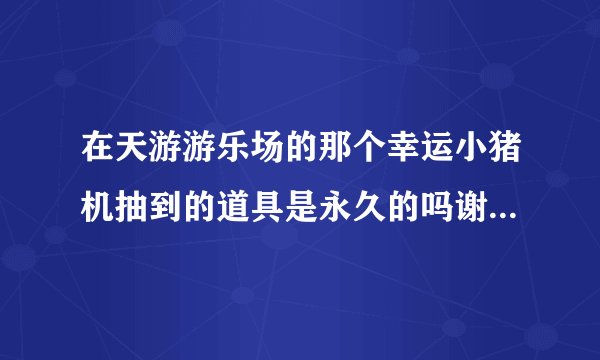 在天游游乐场的那个幸运小猪机抽到的道具是永久的吗谢谢了，大神帮忙啊