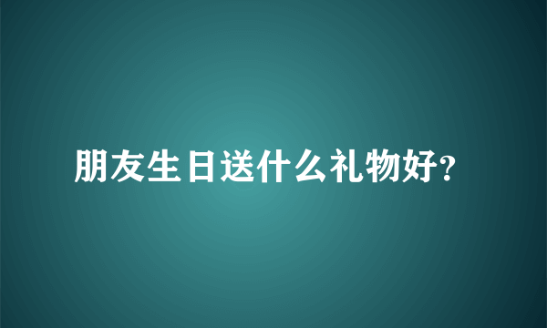 朋友生日送什么礼物好？