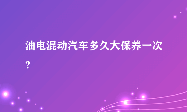 油电混动汽车多久大保养一次？