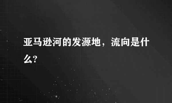 亚马逊河的发源地，流向是什么?