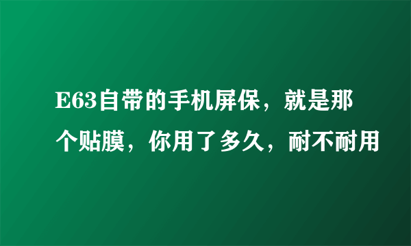 E63自带的手机屏保，就是那个贴膜，你用了多久，耐不耐用