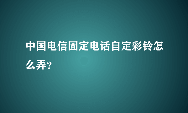 中国电信固定电话自定彩铃怎么弄？